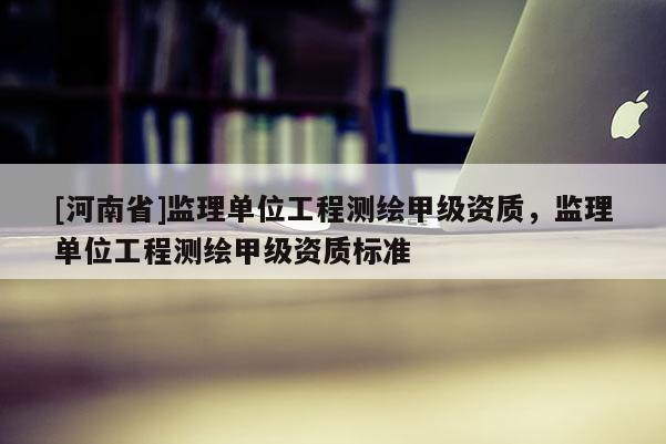 [河南省]監(jiān)理單位工程測繪甲級資質(zhì)，監(jiān)理單位工程測繪甲級資質(zhì)標(biāo)準(zhǔn)