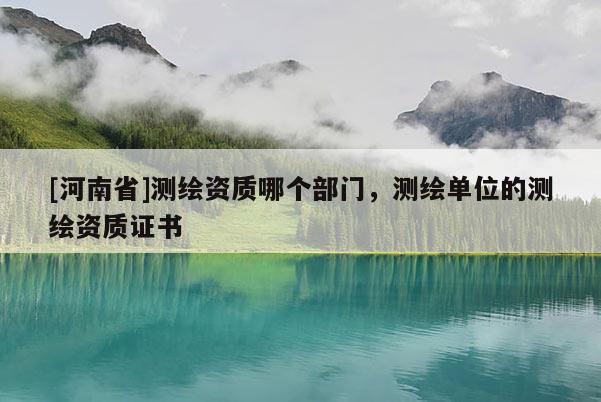 [河南省]測(cè)繪資質(zhì)哪個(gè)部門，測(cè)繪單位的測(cè)繪資質(zhì)證書