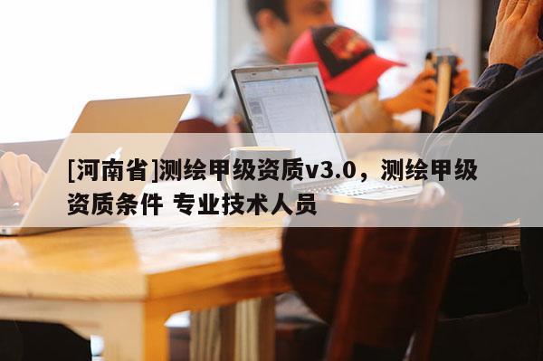 [河南省]測繪甲級資質v3.0，測繪甲級資質條件 專業技術人員