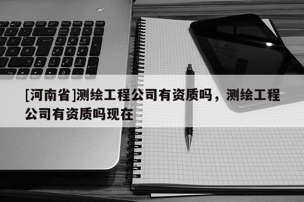[河南省]測繪工程公司有資質嗎，測繪工程公司有資質嗎現在