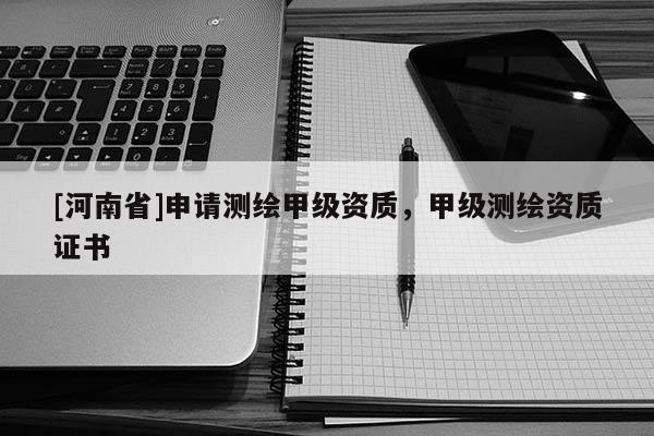 [河南省]申請(qǐng)測(cè)繪甲級(jí)資質(zhì)，甲級(jí)測(cè)繪資質(zhì)證書