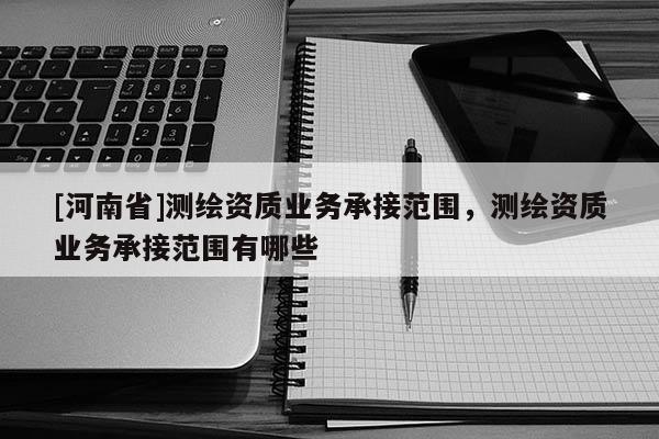 [河南省]測(cè)繪資質(zhì)業(yè)務(wù)承接范圍，測(cè)繪資質(zhì)業(yè)務(wù)承接范圍有哪些