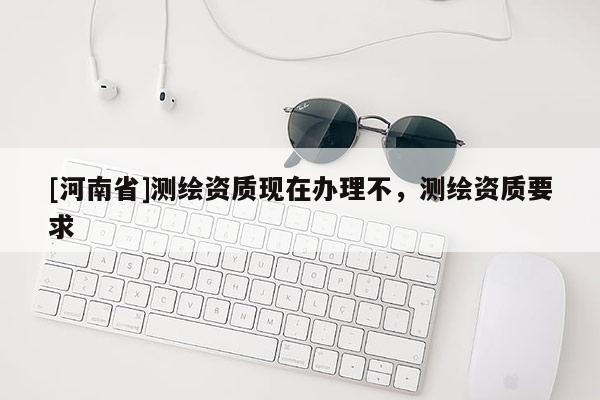 [河南省]測繪資質現在辦理不，測繪資質要求
