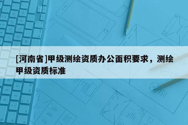 [河南省]甲級測繪資質辦公面積要求，測繪甲級資質標準