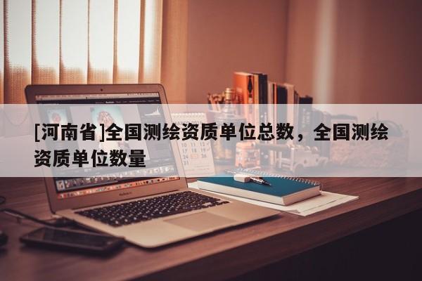 [河南省]全國測繪資質單位總數，全國測繪資質單位數量