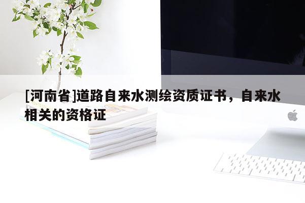 [河南省]道路自來水測繪資質證書，自來水相關的資格證