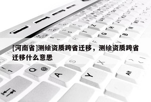[河南省]測繪資質跨省遷移，測繪資質跨省遷移什么意思