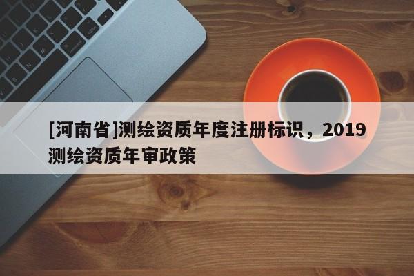 [河南省]測繪資質(zhì)年度注冊標識，2019測繪資質(zhì)年審政策