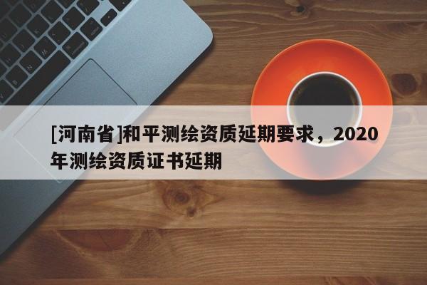 [河南省]和平測(cè)繪資質(zhì)延期要求，2020年測(cè)繪資質(zhì)證書延期