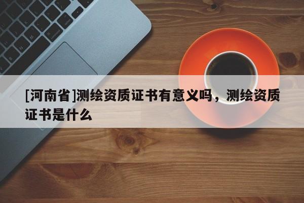 [河南省]測繪資質證書有意義嗎，測繪資質證書是什么