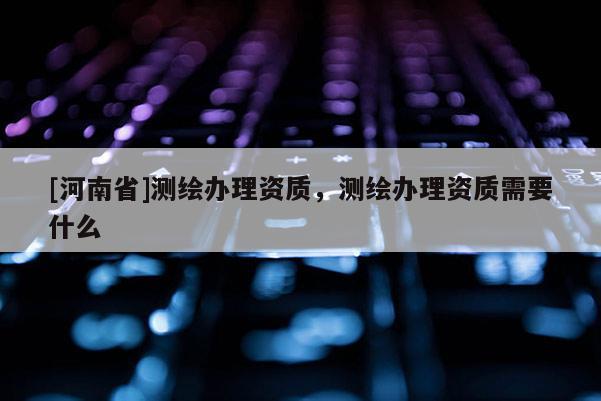 [河南省]測繪辦理資質，測繪辦理資質需要什么
