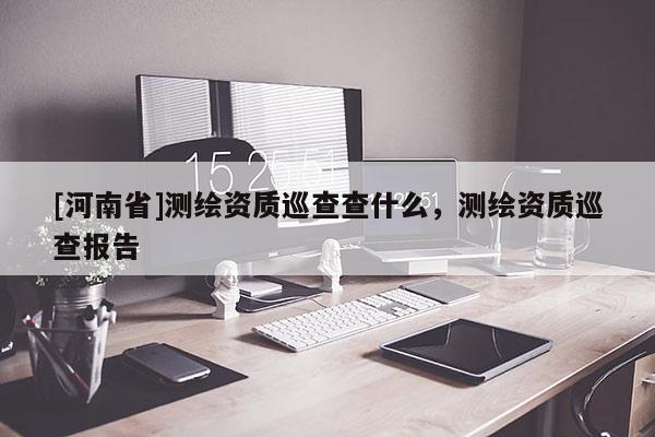 [河南省]測(cè)繪資質(zhì)巡查查什么，測(cè)繪資質(zhì)巡查報(bào)告