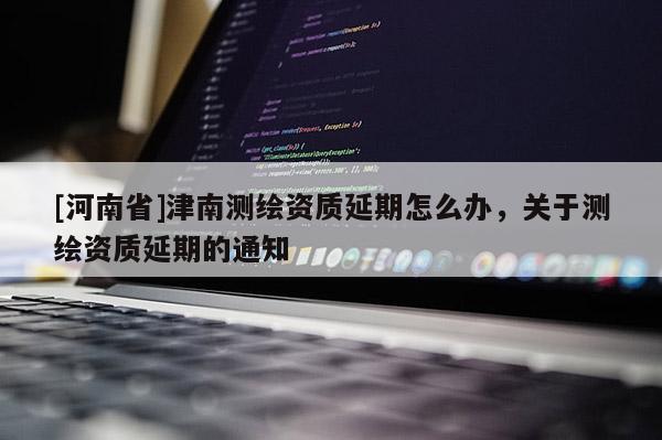 [河南省]津南測繪資質延期怎么辦，關于測繪資質延期的通知