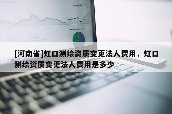 [河南省]虹口測繪資質變更法人費用，虹口測繪資質變更法人費用是多少
