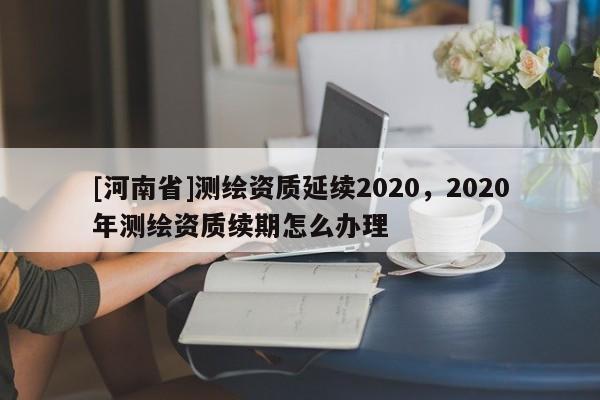 [河南省]測繪資質延續2020，2020年測繪資質續期怎么辦理