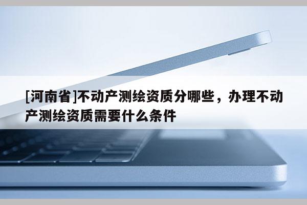 [河南省]不動(dòng)產(chǎn)測繪資質(zhì)分哪些，辦理不動(dòng)產(chǎn)測繪資質(zhì)需要什么條件