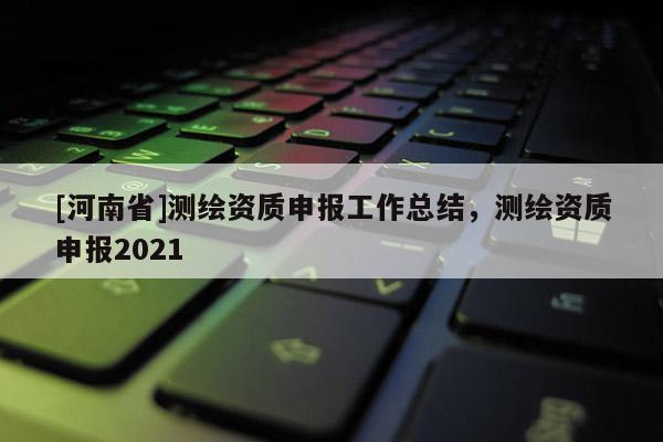 [河南省]測繪資質申報工作總結，測繪資質申報2021