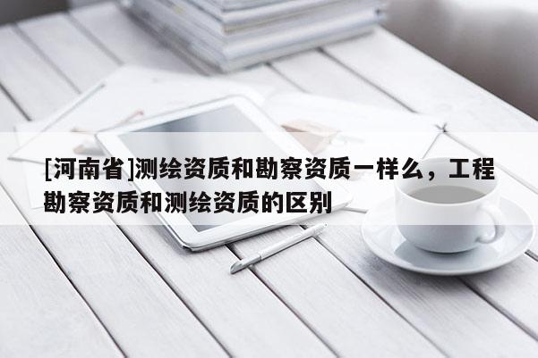 [河南省]測繪資質和勘察資質一樣么，工程勘察資質和測繪資質的區別
