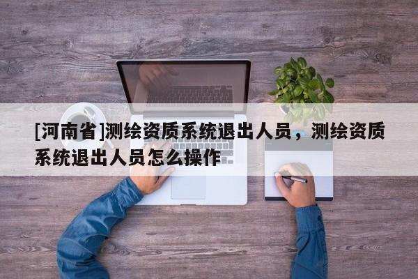 [河南省]測繪資質系統退出人員，測繪資質系統退出人員怎么操作