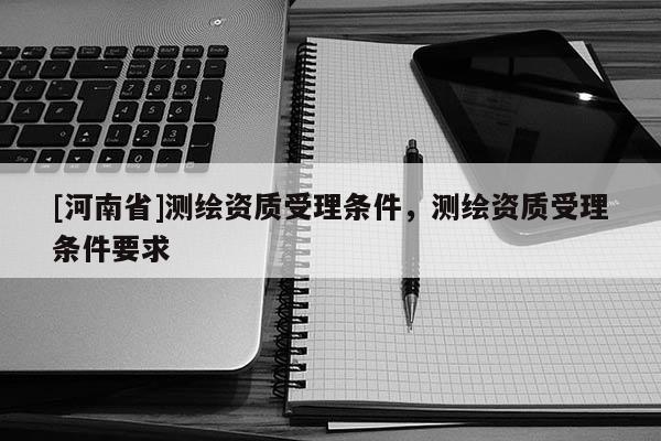 [河南省]測繪資質受理條件，測繪資質受理條件要求