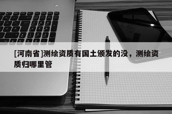 [河南省]測繪資質(zhì)有國土頒發(fā)的沒，測繪資質(zhì)歸哪里管