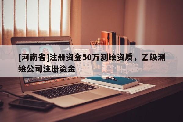 [河南省]注冊資金50萬測繪資質，乙級測繪公司注冊資金