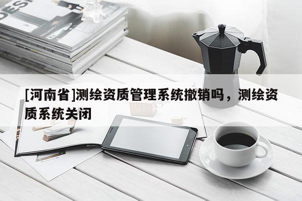 [河南省]測繪資質管理系統撤銷嗎，測繪資質系統關閉