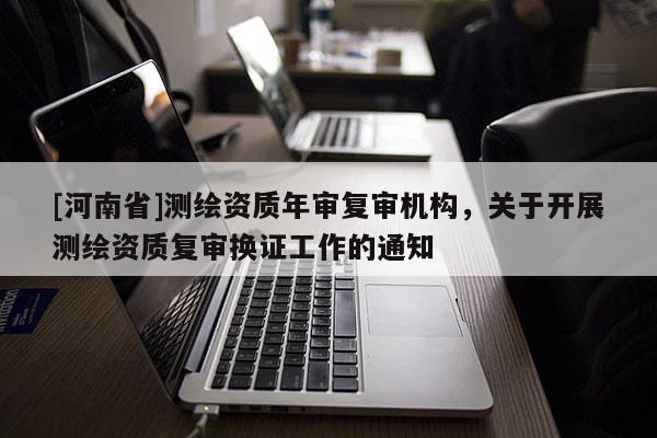 [河南省]測繪資質年審復審機構，關于開展測繪資質復審換證工作的通知