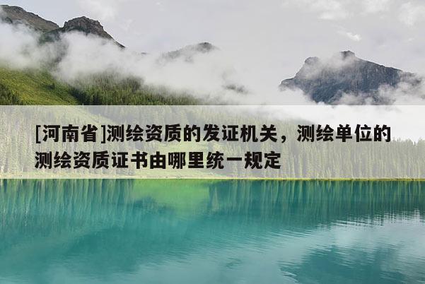 [河南省]測繪資質(zhì)的發(fā)證機關(guān)，測繪單位的測繪資質(zhì)證書由哪里統(tǒng)一規(guī)定