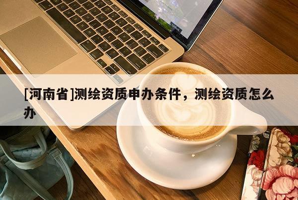 [河南省]測繪資質申辦條件，測繪資質怎么辦