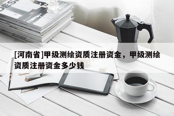 [河南省]甲級測繪資質注冊資金，甲級測繪資質注冊資金多少錢