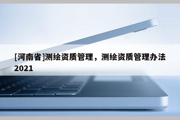 [河南省]測繪資質管理，測繪資質管理辦法2021