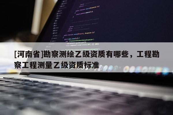 [河南省]勘察測繪乙級資質有哪些，工程勘察工程測量乙級資質標準