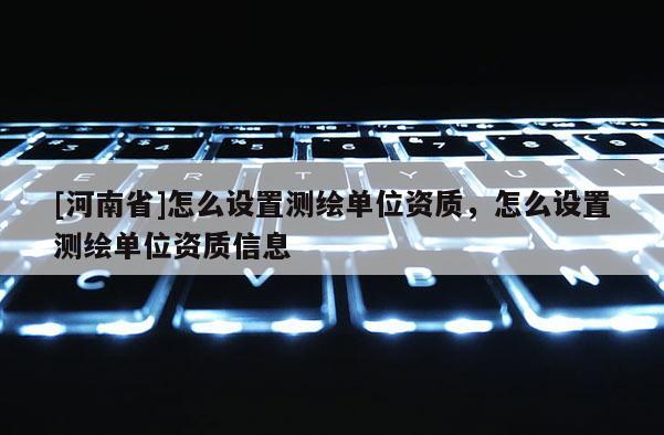 [河南省]怎么設置測繪單位資質，怎么設置測繪單位資質信息