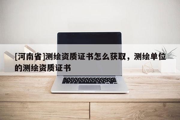 [河南省]測繪資質證書怎么獲取，測繪單位的測繪資質證書