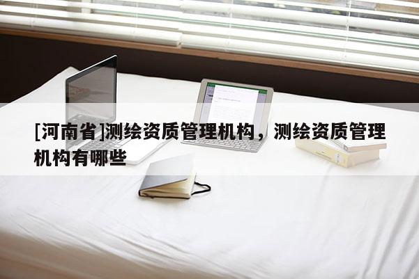 [河南省]測(cè)繪資質(zhì)管理機(jī)構(gòu)，測(cè)繪資質(zhì)管理機(jī)構(gòu)有哪些