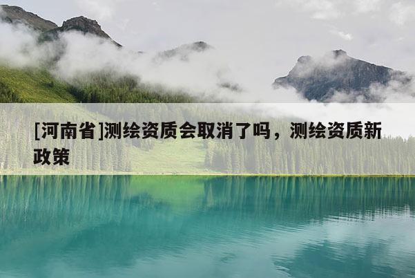 [河南省]測繪資質會取消了嗎，測繪資質新政策