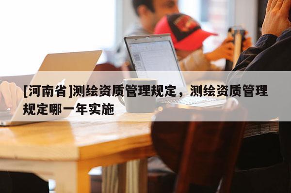 [河南省]測繪資質(zhì)管理規(guī)定，測繪資質(zhì)管理規(guī)定哪一年實施