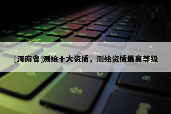 [河南省]測繪十大資質(zhì)，測繪資質(zhì)最高等級