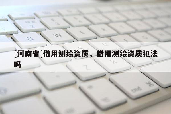 [河南省]借用測繪資質，借用測繪資質犯法嗎