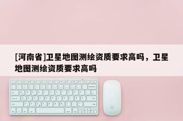 [河南省]衛星地圖測繪資質要求高嗎，衛星地圖測繪資質要求高嗎
