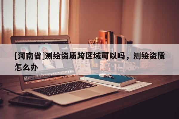 [河南省]測繪資質跨區域可以嗎，測繪資質怎么辦