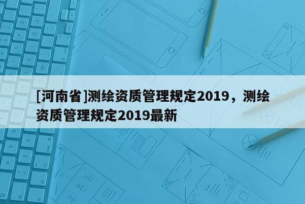[河南省]測繪資質(zhì)管理規(guī)定2019，測繪資質(zhì)管理規(guī)定2019最新