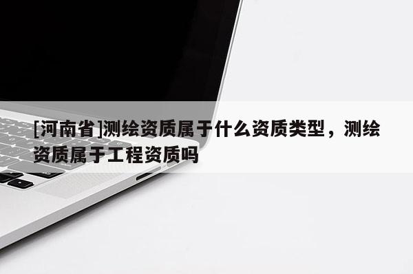 [河南省]測繪資質屬于什么資質類型，測繪資質屬于工程資質嗎