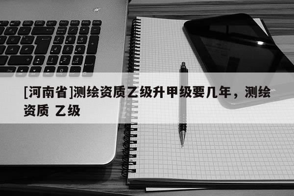 [河南省]測繪資質乙級升甲級要幾年，測繪資質 乙級