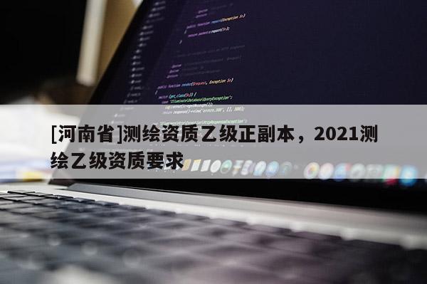 [河南省]測(cè)繪資質(zhì)乙級(jí)正副本，2021測(cè)繪乙級(jí)資質(zhì)要求