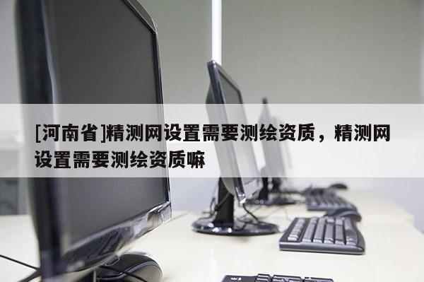 [河南省]精測(cè)網(wǎng)設(shè)置需要測(cè)繪資質(zhì)，精測(cè)網(wǎng)設(shè)置需要測(cè)繪資質(zhì)嘛
