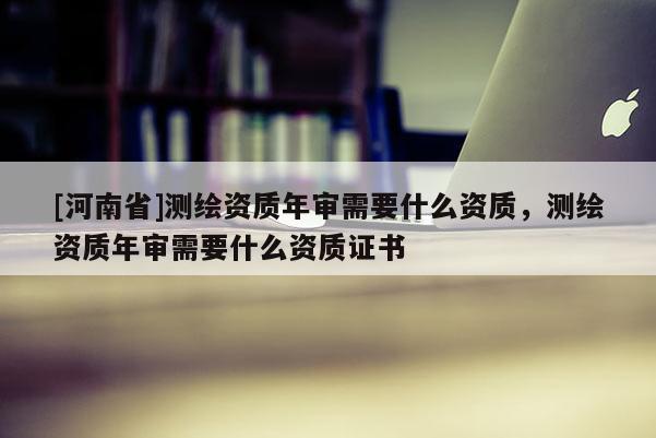 [河南省]測繪資質年審需要什么資質，測繪資質年審需要什么資質證書
