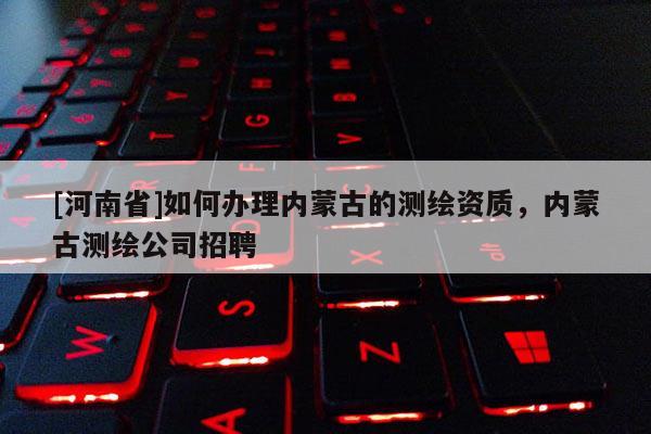 [河南省]如何辦理內蒙古的測繪資質，內蒙古測繪公司 *** 