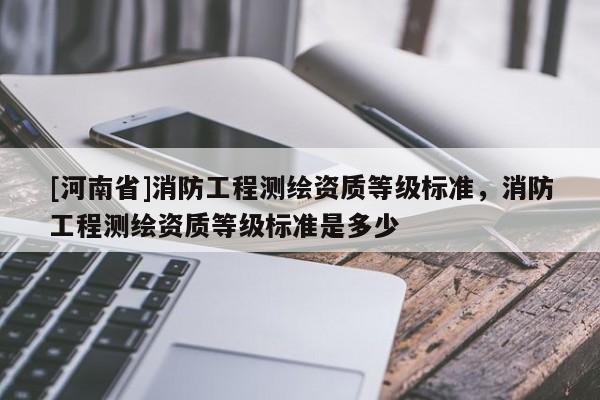 [河南省]消防工程測繪資質等級標準，消防工程測繪資質等級標準是多少